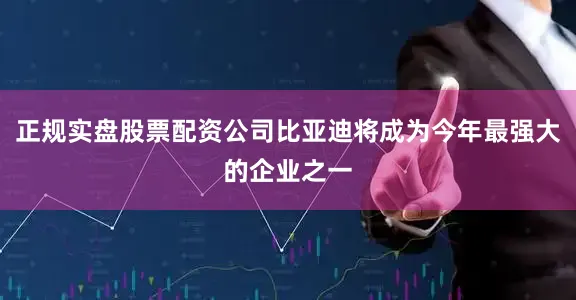 正规实盘股票配资公司比亚迪将成为今年最强大的企业之一