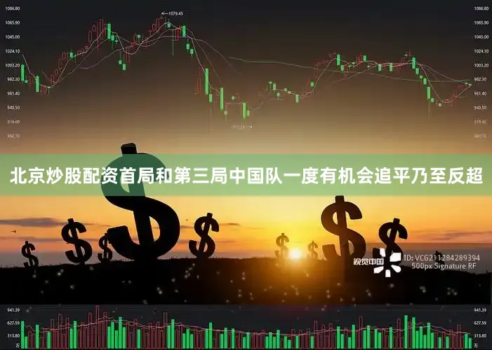 北京炒股配资首局和第三局中国队一度有机会追平乃至反超