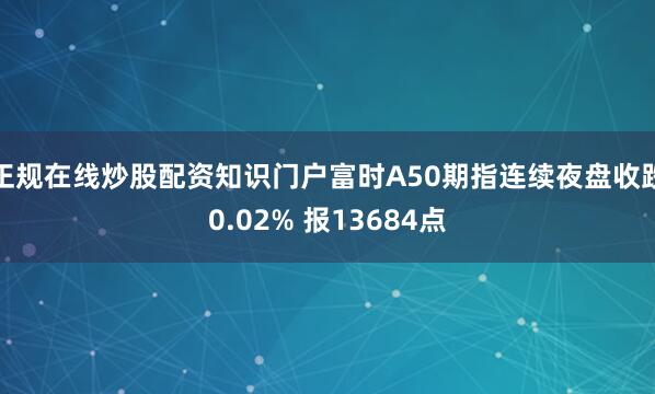 正规在线炒股配资知识门户富时A50期指连续夜盘收跌0.02% 报13684点