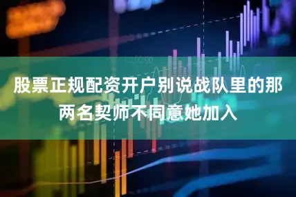 股票正规配资开户别说战队里的那两名契师不同意她加入