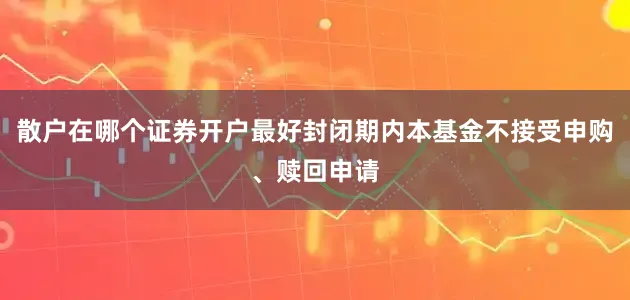 散户在哪个证券开户最好封闭期内本基金不接受申购、赎回申请
