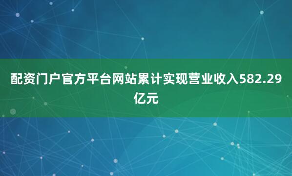 配资门户官方平台网站累计实现营业收入582.29亿元