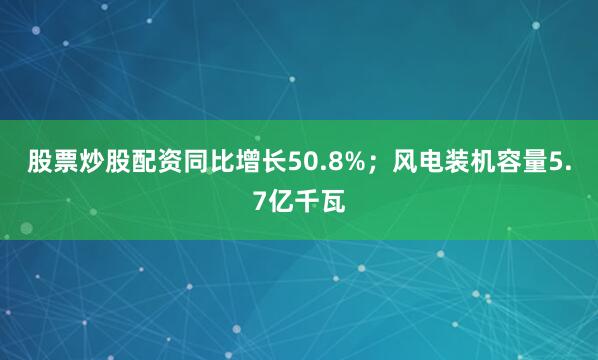 股票炒股配资同比增长50.8%；风电装机容量5.7亿千瓦