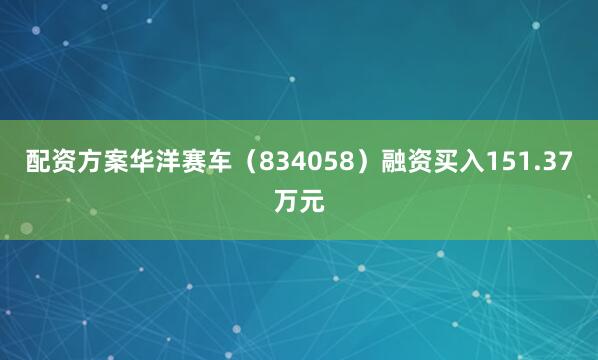 配资方案华洋赛车（834058）融资买入151.37万元