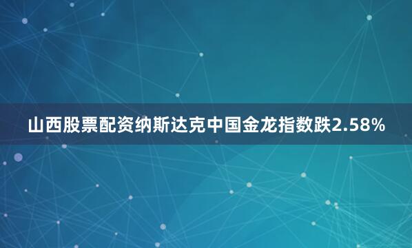 山西股票配资纳斯达克中国金龙指数跌2.58%