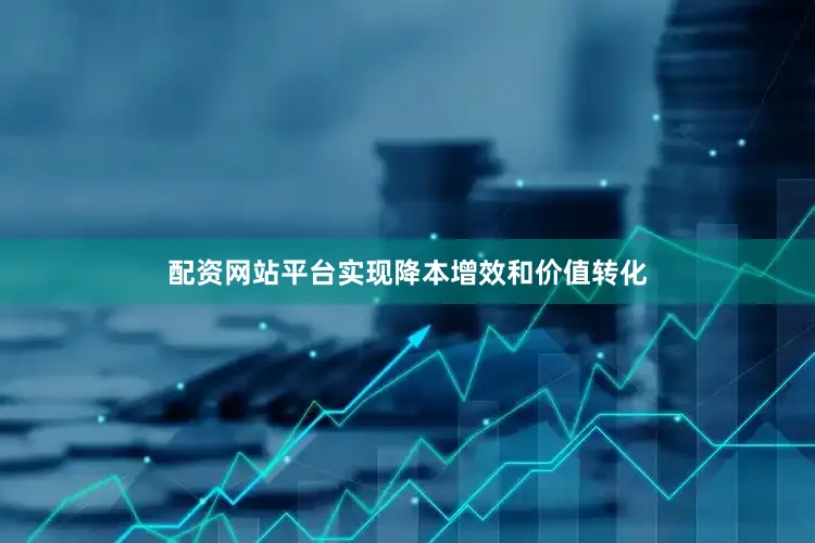 配资网站平台实现降本增效和价值转化