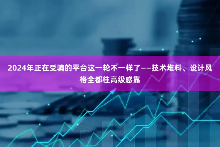 2024年正在受骗的平台这一轮不一样了——技术堆料、设计风格全都往高级感靠