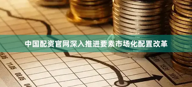 中国配资官网深入推进要素市场化配置改革
