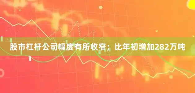 股市杠杆公司幅度有所收窄；比年初增加282万吨