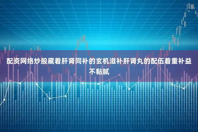 配资网络炒股藏着肝肾同补的玄机滋补肝肾丸的配伍着重补益不黏腻