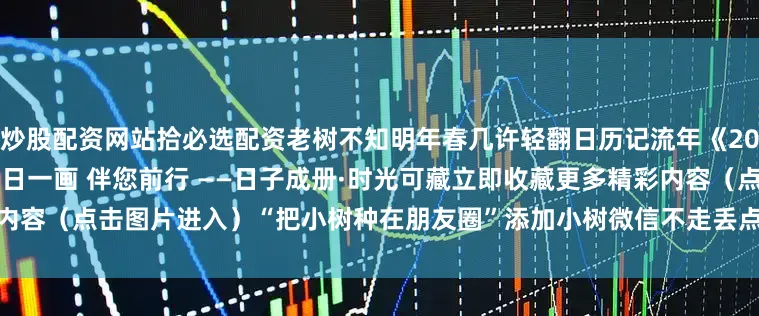 炒股配资网站拾必选配资老树不知明年春几许轻翻日历记流年《2026老树日历》现已开售—— 一日一画 伴您前行 ——日子成册·时光可藏立即收藏更多精彩内容（点击图片进入）“把小树种在朋友圈”添加小树微信不走丢点赞|分享|收藏传递生活的诗意