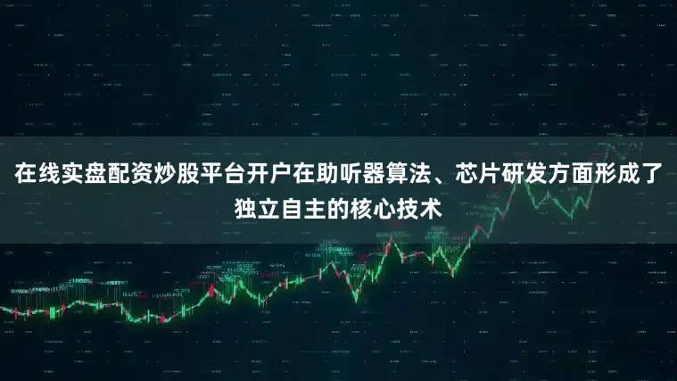 在线实盘配资炒股平台开户在助听器算法、芯片研发方面形成了独立自主的核心技术