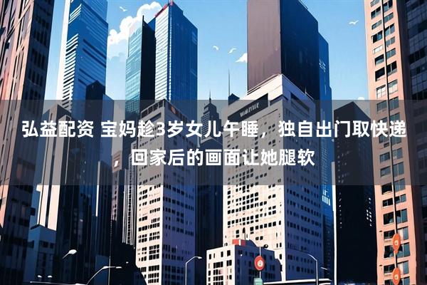 弘益配资 宝妈趁3岁女儿午睡，独自出门取快递，回家后的画面让她腿软