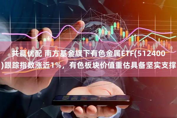共赢优配 南方基金旗下有色金属ETF(512400)跟踪指数涨近1%，有色板块价值重估具备坚实支撑