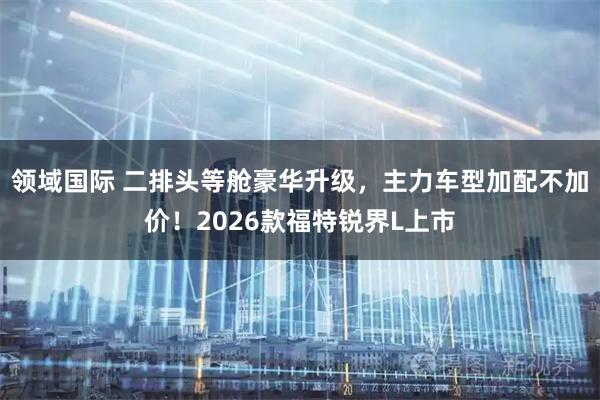 领域国际 二排头等舱豪华升级，主力车型加配不加价！2026款福特锐界L上市