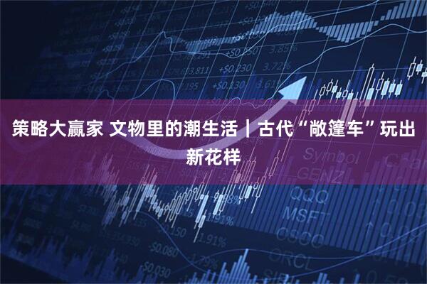 策略大赢家 文物里的潮生活｜古代“敞篷车”玩出新花样