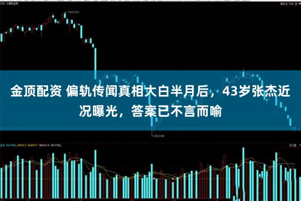 金顶配资 偏轨传闻真相大白半月后，43岁张杰近况曝光，答案已不言而喻