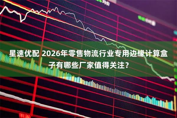 星速优配 2026年零售物流行业专用边缘计算盒子有哪些厂家值得关注？