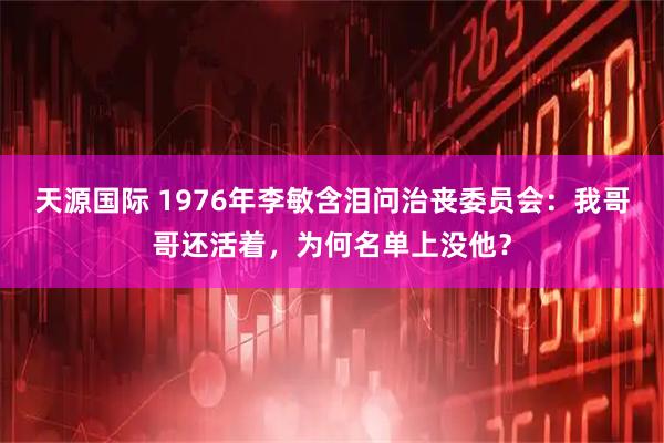 天源国际 1976年李敏含泪问治丧委员会：我哥哥还活着，为何名单上没他？
